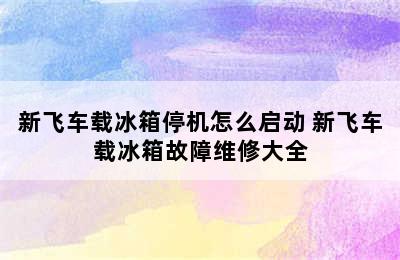 新飞车载冰箱停机怎么启动 新飞车载冰箱故障维修大全